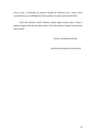 19
coisa é certa, a manutenção da presente situação de ineficiência tem, a prazo, custos
insustentáveis para a credibilidade do sistema judicial e do próprio sistema democrático.
Como dizia Abraham Lincoln “Podemos enganar alguns durante todo o tempo e
podemos enganar todos durante algum tempo. O que não podemos é enganar todos durante
todo o tempo”.
Coimbra 1 de Setembro de 2014
José António Henriques dos Santos Cabral
 
