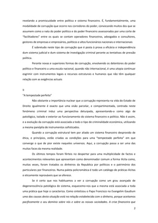 2
revelando a promiscuidade entre política e sistema financeiro. É, fundamentalmente, uma
modalidade de corrupção que ocorre nos corredores do poder, convocando muitos dos que se
assumem como a nata do poder político e do poder financeiro assessorados por uma corte de
“facilitadores” entre os quais se contam operadores financeiros, advogados e consultores,
gestores de empresas e empresários, políticos e altos funcionários nacionais e internacionais
É sobretudo neste tipo de corrupção que é posta à prova a eficácia e independência
dum sistema judicial e dum sistema de investigação criminal perante as tentativas de pressão
política.
Perante novas e superiores formas de corrupção, envolvendo os detentores do poder
político e financeiro a uma escala nacional, quando não internacional, é uma utopia continuar
esgrimir com instrumentos legais e recursos estruturais e humanos que não têm qualquer
relação com as exigências actuais
II
“A tempestade perfeita”
Não obstante a importância nuclear que a corrupção representa na vida do Estado de
Direito igualmente é exacto que uma visão parcelar, e compartimentada, centrada neste
fenómeno criminal induz uma perspectiva deturpada, apresentando-a como algo de
patológico, isolado e exterior ao funcionamento do sistema financeiro e politico. Não é assim,
e a evolução da corrupção está associada a todo o tipo de criminalidade económica, utilizando
a mesma panóplia de instrumentos sofisticados.
Quando a corrupção estrutural tem por aliado um sistema financeiro desprovido de
ética, e princípios, estão criadas as condições para uma “tempestade perfeita” em que
converge o que de pior existe naqueles universos. Aqui, a corrupção passa a ser uma das
muitas faces da mesma realidade.
Os últimos tempos foram férteis no despertar para uma multiplicidade de factos e
acontecimentos relevantes que apresentam como denominador comum a forma ilícita como,
muitas vezes, foram tratados os dinheiros da Republica por políticos e o património dos
particulares por financeiros. Numa paleta policromática é todo um catálogo de práticas ilícitas
e eticamente reprováveis que se oferece.
Se é certo que nos habituamos a ver a corrupção como um grau avançado de
degenerescência patológica do sistema, esquecemo-nos que a mesma está associada a toda
uma prática que hoje o caracteriza. Como sintetizou o Papa Francisco na Evangelim Gaudium
uma das causas desta situação está na relação estabelecida com o dinheiro, porque aceitamos
pacificamente o seu domínio sobre nós e sobre as nossas sociedades. A crise financeira que
 
