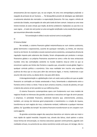 3
atravessamos faz-nos esquecer que, na sua origem, há uma crise antropológica profunda: a
negação da primazia do ser humano. …. Tal desequilíbrio provém de ideologias que defendem
a autonomia absoluta dos mercados e a especulação financeira. Por isso, negam o direito de
controlo dos Estados, encarregados de velar pela tutela do bem comum. Instaura-se uma nova
tirania invisível, às vezes virtual, que impõe, de forma unilateral e implacável, as suas leis e as
suas regras. …A tudo isto vem juntar-se uma corrupção ramificada e uma evasão fiscal egoísta,
que assumiram dimensões mundiais.
Tal constatação é válida à escala nacional como à escala global.
III
O Sistema Global
Na verdade, o sistema financeiro global metamorfoseou-se num sistema autónomo,
global dominante e expansionista, ausente de quaisquer restrições, ou limites, de natureza
moral ou territorial. As restrições à escala nacional outrora existentes, consequência directa da
regulação imposta pela soberania dos Estados, foram ultrapassadas por produtos e serviços
financeiros globais e os próprios financeiros assumem-se como a elite da nova aristocracia
mundial. Uma das contradições existente no mundo moderno situa-se entre os que se
encontram sujeitos aos limites das fronteira e aqueles que, actuando à escala global, fogem a
qualquer controle político e económico. Esta nova realidade tem inscrita uma específica
ausência de ética que se situa para além das estruturas legais, e morais, tradicionais e que
assume não estar acima, ou abaixo da lei, mas para além desta.
A desregulamentação e a globalização criam um vasto vazio jurídico em que ao poder
financeiro se contrapõe um Estado anestesiado e fraco, fomentando o esbatimento entre a
fronteira entre o lícito e o ilícito. Trata-se dum universo cinzento, á escala do planeta, em que
o talento dos actores só tem paralelo na sua indiferença ética.
O sistema financeiro contemporâneo opera com fundamento num novo modelo de
negócios focado no interesses dos grandes accionistas e executivos em lugar de servir pessoas
e empresas. A actividade financeira, sobretudo bancária que, anteriormente, prestava,
também, um serviço de interesse geral propiciando o investimento e a criação de riqueza,
transformou-se num negócio de risco, e altamente rentável, indiferente a qualquer interesse
público. Os “guardiões do templo” do sistema financeiro transformaram-se em croupiers num
casino gigante.
Os grandes accionistas exigem dos executivos bancários um retorno cada vez maior e
mais rápido do capital investido. Enquanto isso, através dos bónus, stock options e outras
novas formas de remuneração, os mesmos executivos apostam continuamente, jogando com
realidades virtuais, no aumento do seu status económico sendo certo que, em tal jogo, não é o
 
