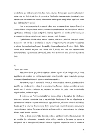 4
seu dinheiro que está comprometido. Esta maior assunção de risco para obter mais lucros tem
subjacente um declínio paralelo de controle, e fiscalização, das operações financeira incapaz
de lidar com novas realidade como o exemplificam a rede global de off shores e paraísos fiscais
ou o trade de alta frequência
Hoje o funcionamento da economia não é uma preocupação do sistema financeiro.
Essencialmente o importante é permitir, numa actividade frenética, a acumulação de fortunas
significativas e rápidas, ou seja, o objectivo essencial é permitir aos clientes preferenciais, aos
grandes accionistas, e executivos, enriquecer sempre e mais depressa.
O grande banco oferece hoje menos "serviços", mas mais "produtos" nos quais o lucro
é essencial e em relação ao cliente não se assume como parceiro, mas sim como vendedor de
produtos. Como refere Jean François Gayraud (Le Nouveau Capitalisme Criminel-Edições Odlile
Jacob) Nesse modelo, enganar um cliente não é fraude, mas um ardil bem-sucedido,
demonstrando a superioridade sobre outra forma ética e motivada pela ganância e gosto do
jogo.
IV
Os dias que correm.
Não admira assim que, com a cadência e o ritmo regular de um relógio suíço, o nosso
quotidiano seja invadido por notícias que marcam pela dimensão, e pela frequência, com que
se negam valores fundamentais numa sociedade democrática.
Na verdade, nega-se o interesse comum, e afrontam-se os cidadãos, quando aqueles
que têm por missão servir, e não a de se servirem, transformam e tratam como bem próprio,
aquilo que é pertença colectiva ou decidem em nome de todos, mas pretendendo,
ilegitimamente, favorecer alguns.
O fenómeno da “patrimonialização” da coisa pública, e da captura do Estado por
interesses privados, apresenta hoje a característica fundamental da sua globalidade e
permanência. Subverte o regime democrático, fogocitando-o e, invadindo todos os sectores do
Estado, perde a natureza de uma mera deriva conjuntural, assumindo-se como estrutural e
característica do regime. É transversal a todas as forças políticas e determinante nas relações
entre o sector público e privado.
Todas as áreas denominadas de risco-desde os grandes investimentos estruturais até
ao negócio dos submarinos, passando pelos aviões, rodovias e ferrovias ou pontes e
aeroportos até ao metropolitano; desde a comissão no grande negócio de aquisição de bens e
 