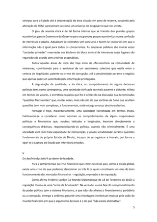 5
serviços para o Estado até á desanexação da área situada em zona de reserva, passando pela
alteração do PDM- apresentam-se como um universo do desgoverno que nos afecta.
O grau de anomia ética é de tal forma intenso que se transita dos grandes grupos
económicos para o Governo e do Governo para os grandes grupos económicos numa confusão
de interesses e papéis. Adjudicam-se contratos sem concurso e fazem-se concursos em que a
informação não é igual para todos os concorrentes. As empresas públicas são muitas vezes
“coutadas privadas” reservadas aos titulares do bloco central de interesses cujos lugares são
repartidos de acordo com critérios pragmáticos.
Todas aquelas áreas de risco são hoje zona de efervescência na comunidade de
interesses, contribuindo para o avolumar de um sentimento colectivo que oscila entre a
certeza de ilegalidade, patente no crime de corrupção, até á perplexidade perante o negócio
que apenas pode ser sustentado pela informação privilegiada.
A degradação da qualidade, e da ética, no comportamento de alguns decisores
políticos tem, como contraponto, uma sociedade civil cada vez mais ausente e distante, niilista
em termos de valores, e entretida no palco que lhe é oferecido na discussão das denominadas
“questões fracturantes” que, muitas vezes, mais não são do que cortinas de fumo que ocultam
questões bem mais complexas, e fundamentais, onde se joga o nosso destino colectivo.
Portugal é hoje, maioritariamente, uma sociedade narcotizada em termos éticos,
habituando-se a considerar como normais os comportamentos de alguns responsáveis
políticos e financeiros que, noutras latitudes e longitudes, levariam directamente a
consequências drásticas, responsabilizando-os politica, quando não criminalmente. É uma
sociedade civil com fraca capacidade de intervenção, e pouca sensibilidade perante questões
fundamentais do próprio Estado de Direito, incapaz de se organizar e intervir, por forma a
opor-se á captura do Estado por interesses privados.
V
Do declínio dos três R ao dever de lealdade.
Para a compreensão da crise financeira que corre no nosso país, como à escala global,
existe uma crise do que podemos denominar os três R os quais constituem um eixo do bom
funcionamento dos mercados financeiros - regulação, repressão e de reputação.
Como afirma Frederic Lordon (Le Monde Diplomatique de 18 de Fevereiro de 2013) a
regulação tornou-se uma "arma de brinquedo". Na verdade, numa fase do comprometimento
do poder político com o sistema financeiro, a que não são alheios o financiamento partidário
ou a corrupção, emerge a cedência perante uma chantagem intelectual imposta pela visão do
mundo financeiro em que o argumento decisivo é o de que “não existe alternativa”.
 