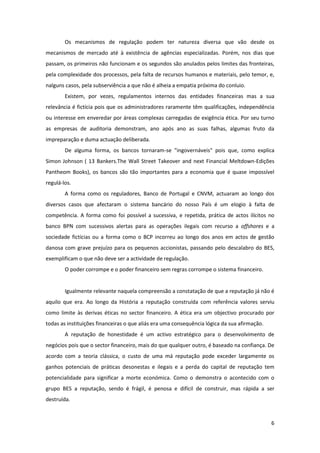 6
Os mecanismos de regulação podem ter natureza diversa que vão desde os
mecanismos de mercado até à existência de agências especializadas. Porém, nos dias que
passam, os primeiros não funcionam e os segundos são anulados pelos limites das fronteiras,
pela complexidade dos processos, pela falta de recursos humanos e materiais, pelo temor, e,
nalguns casos, pela subserviência a que não é alheia a empatia próxima do conluio.
Existem, por vezes, regulamentos internos das entidades financeiras mas a sua
relevância é fictícia pois que os administradores raramente têm qualificações, independência
ou interesse em enveredar por áreas complexas carregadas de exigência ética. Por seu turno
as empresas de auditoria demonstram, ano após ano as suas falhas, algumas fruto da
impreparação e duma actuação deliberada.
De alguma forma, os bancos tornaram-se "ingovernáveis" pois que, como explica
Simon Johnson ( 13 Bankers.The Wall Street Takeover and next Financial Meltdown-Edições
Pantheom Books), os bancos são tão importantes para a economia que é quase impossível
regulá-los.
A forma como os reguladores, Banco de Portugal e CNVM, actuaram ao longo dos
diversos casos que afectaram o sistema bancário do nosso País é um elogio à falta de
competência. A forma como foi possível a sucessiva, e repetida, prática de actos ilícitos no
banco BPN com sucessivos alertas para as operações ilegais com recurso a offshores e a
sociedade fictícias ou a forma como o BCP incorreu ao longo dos anos em actos de gestão
danosa com grave prejuízo para os pequenos accionistas, passando pelo descalabro do BES,
exemplificam o que não deve ser a actividade de regulação.
O poder corrompe e o poder financeiro sem regras corrompe o sistema financeiro.
Igualmente relevante naquela compreensão a constatação de que a reputação já não é
aquilo que era. Ao longo da História a reputação construída com referência valores serviu
como limite às derivas éticas no sector financeiro. A ética era um objectivo procurado por
todas as instituições financeiras o que aliás era uma consequência lógica da sua afirmação.
A reputação de honestidade é um activo estratégico para o desenvolvimento de
negócios pois que o sector financeiro, mais do que qualquer outro, é baseado na confiança. De
acordo com a teoria clássica, o custo de uma má reputação pode exceder largamente os
ganhos potenciais de práticas desonestas e ilegais e a perda do capital de reputação tem
potencialidade para significar a morte económica. Como o demonstra o acontecido com o
grupo BES a reputação, sendo é frágil, é penosa e difícil de construir, mas rápida a ser
destruída.
 