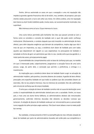 7
Porém, têm-se avolumado os casos em que a excepção e uma má reputação não
impede os grandes agentes financeiros não só de existir, mas, também, de prosperar, pois que
clientes ávidos procuram o lucro sem olhar aos meios. Em última análise, uma má reputação
dum banco ou dum fundo mobiliário pode, muitas vezes, ser economicamente incómodo, mas
suportável.
Não interessa como se lucra. O que interessa é o lucro.
Uma outra leitura permitida pelo borbulhar dos dias que passam prende-se com a
forma como se considera o conceito de lealdade sem o qual não pode existir confiança
institucional. Efectivamente, a conduta daquele que está investido na administração de bens
alheios, para além daquelas exigências que derivam da competência, implica algo que não é
mais do que um imperativo, ou seja, a existência dum dever de lealdade para com todos
aqueles que depositaram em alguém as suas expectativas no pressuposto de lealdade e
seriedade na forma de gerir um património que não é o seu. (sendo certo que essa gestão é, a
maior parte das vezes, principescamente paga).
A previsibilidade dos comportamentos está na base da confiança pois que, na medida
em que o interessado pode, subjectivamente, prognosticar a actuação futura de uma outra
pessoa, surge, da parte dele, a convicção que permite a preferência, a entrega e o
investimento.
As implicações que a existência deste dever de lealdade fazem surgir na actuação do
administrador impõem, pela positiva, concretos deveres de conduta. A gestão de bens alheios
pressupõe uma específica lealdade em que todos os poderes que são concedidos devem ser
exercidos, não no seu próprio interesse, mas no interesse da sociedade. Eles são sublinhados
pelo vínculo de confiança que dá corpo à lealdade.
É certo que a violação do dever de lealdade constitui não só causa de destituição como
conduz à responsabilidade do administrador desleal para com a sociedade. Porém, no nosso
país, e mais uma vez duma forma Kafkiana, os administradores desleais são remunerados
generosamente, auferindo reformas douradas não obstante as decisões ruinosas que
tomaram. A violação de deveres de lealdade acaba por ser remuneratória para o prevaricador
numa negação do velho princípio anglo-saxónico: This Court never allows a man to make profit
by a wrong.
Na realidade, o tempo presente é fértil na exemplificação da mais refinada violação do
dever de lealdade por parte de administradores louvados até então pela sua competência e
 