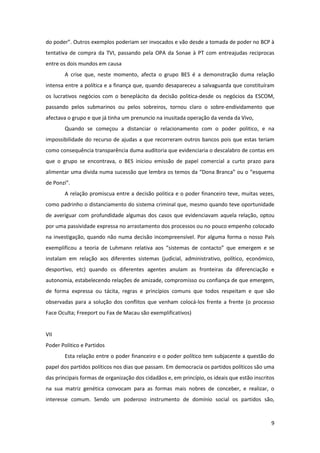 9
do poder”. Outros exemplos poderiam ser invocados e vão desde a tomada de poder no BCP à
tentativa de compra da TVI, passando pela OPA da Sonae à PT com entreajudas reciprocas
entre os dois mundos em causa
A crise que, neste momento, afecta o grupo BES é a demonstração duma relação
intensa entre a política e a finança que, quando desapareceu a salvaguarda que constituíram
os lucrativos negócios com o beneplácito da decisão politica-desde os negócios da ESCOM,
passando pelos submarinos ou pelos sobreiros, tornou claro o sobre-endividamento que
afectava o grupo e que já tinha um prenuncio na inusitada operação da venda da Vivo,
Quando se começou a distanciar o relacionamento com o poder politico, e na
impossibilidade do recurso de ajudas a que recorreram outros bancos pois que estas teriam
como consequência transparência duma auditoria que evidenciaria o descalabro de contas em
que o grupo se encontrava, o BES iniciou emissão de papel comercial a curto prazo para
alimentar uma divida numa sucessão que lembra os temos da “Dona Branca” ou o “esquema
de Ponzi”.
A relação promiscua entre a decisão politica e o poder financeiro teve, muitas vezes,
como padrinho o distanciamento do sistema criminal que, mesmo quando teve oportunidade
de averiguar com profundidade algumas dos casos que evidenciavam aquela relação, optou
por uma passividade expressa no arrastamento dos processos ou no pouco empenho colocado
na investigação, quando não numa decisão incompreensível. Por alguma forma o nosso País
exemplificou a teoria de Luhmann relativa aos “sistemas de contacto” que emergem e se
instalam em relação aos diferentes sistemas (judicial, administrativo, político, económico,
desportivo, etc) quando os diferentes agentes anulam as fronteiras da diferenciação e
autonomia, estabelecendo relações de amizade, compromisso ou confiança de que emergem,
de forma expressa ou tácita, regras e princípios comuns que todos respeitam e que são
observadas para a solução dos conflitos que venham colocá-los frente a frente (o processo
Face Oculta; Freeport ou Fax de Macau são exemplificativos)
VII
Poder Politico e Partidos
Esta relação entre o poder financeiro e o poder político tem subjacente a questão do
papel dos partidos políticos nos dias que passam. Em democracia os partidos políticos são uma
das principais formas de organização dos cidadãos e, em princípio, os ideais que estão inscritos
na sua matriz genética convocam para as formas mais nobres de conceber, e realizar, o
interesse comum. Sendo um poderoso instrumento de domínio social os partidos são,
 