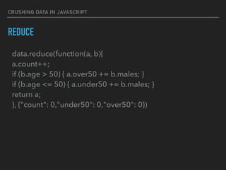 CRUSHING DATA IN JAVASCRIPT
REDUCE
data.reduce(function(a, b){ 
a.count++; 
if (b.age > 50) { a.over50 += b.males; } 
if (b.age <= 50) { a.under50 += b.males; } 
return a; 
}, {"count": 0,"under50": 0,"over50": 0})
 
 