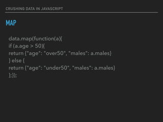 CRUSHING DATA IN JAVASCRIPT
MAP
data.map(function(a){ 
if (a.age > 50){ 
return {"age": "over50", "males": a.males} 
} else { 
return {"age": "under50", "males": a.males} 
};});
 