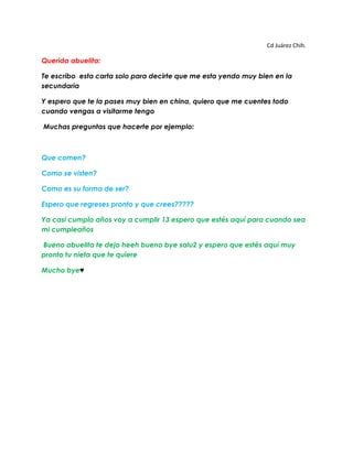 Cd Juárez Chih.<br />Querida abuelita: <br />Te escribo esta carta solo para decirte que me esta yendo muy bien en la secundaria <br />Y espero que te la pases muy bien en china, quiero que me cuentes todo cuando vengas a visitarme tengo<br /> Muchas preguntas que hacerte por ejemplo:<br />Que comen?<br />Como se visten?<br />Como es su forma de ser?<br />Espero que regreses pronto y que crees?????<br />Ya casi cumplo años voy a cumplir 13 espero que estés aquí para cuando sea mi cumpleaños<br /> Bueno abuelita te dejo heeh bueno bye salu2 y espero que estés aquí muy pronto tu nieta que te quiere <br />Mucho bye♥<br /> <br />