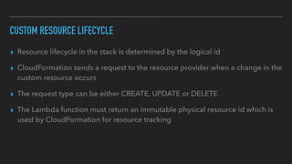 CUSTOM RESOURCE LIFECYCLE
▸ Resource lifecycle in the stack is determined by the logical id
▸ CloudFormation sends a request to the resource provider when a change in the
custom resource occurs
▸ The request type can be either CREATE, UPDATE or DELETE
▸ The Lambda function must return an immutable physical resource id which is
used by CloudFormation for resource tracking
 