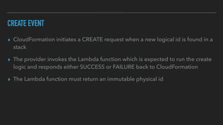 CREATE EVENT
▸ CloudFormation initiates a CREATE request when a new logical id is found in a
stack
▸ The provider invokes the Lambda function which is expected to run the create
logic and responds either SUCCESS or FAILURE back to CloudFormation
▸ The Lambda function must return an immutable physical id
 