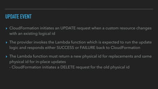 UPDATE EVENT
▸ CloudFormation initiates an UPDATE request when a custom resource changes
with an existing logical id
▸ The provider invokes the Lambda function which is expected to run the update
logic and responds either SUCCESS or FAILURE back to CloudFormation
▸ The Lambda function must return a new physical id for replacements and same
physical id for in-place updates
- CloudFormation initiates a DELETE request for the old physical id
 