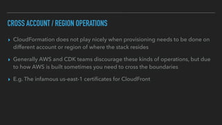 CROSS ACCOUNT / REGION OPERATIONS
▸ CloudFormation does not play nicely when provisioning needs to be done on
different account or region of where the stack resides
▸ Generally AWS and CDK teams discourage these kinds of operations, but due
to how AWS is built sometimes you need to cross the boundaries
▸ E.g. The infamous us-east-1 certi
fi
cates for CloudFront
 