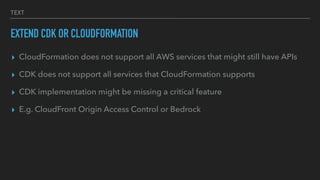 TEXT
EXTEND CDK OR CLOUDFORMATION
▸ CloudFormation does not support all AWS services that might still have APIs
▸ CDK does not support all services that CloudFormation supports
▸ CDK implementation might be missing a critical feature
▸ E.g. CloudFront Origin Access Control or Bedrock
 