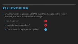 NOT ALL UPDATES ARE EQUAL
▸ CloudFormation triggers an UPDATE event for changes on the custom
resource, but what is considered a change?
▸ Stack update?
▸ Lambda function update?
▸ Custom resource properties update?
 
