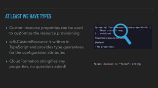AT LEAST WE HAVE TYPES
▸ Custom resource properties can be used
to customize the resource provisioning
▸ cdk.CustomResource is written in
TypeScript and provides type guarantees
for the con
fi
guration attributes
▸ CloudFormation stringi
fi
es any
properties, no questions asked!
 