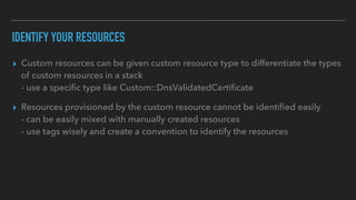 IDENTIFY YOUR RESOURCES
▸ Custom resources can be given custom resource type to differentiate the types
of custom resources in a stack
- use a speci
fi
c type like Custom::DnsValidatedCerti
fi
cate
▸ Resources provisioned by the custom resource cannot be identi
fi
ed easily
- can be easily mixed with manually created resources
- use tags wisely and create a convention to identify the resources
 
