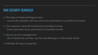 TAKE SECURITY SERIOUSLY
▸ Principle of least privilege access
- ensure the lambda role has minimum permissions to perform its tasks
▸ Can expose a security loophole by lambda invokes
- limit users who have permission to lambda invoke
▸ Secure secret management
- don't hardcode secrets, use Secrets Manager or Parameter Store
▸ Validate all input properties
 
