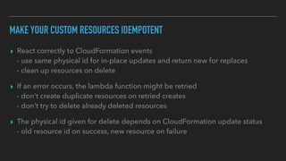 MAKE YOUR CUSTOM RESOURCES IDEMPOTENT
▸ React correctly to CloudFormation events
- use same physical id for in-place updates and return new for replaces
- clean up resources on delete
▸ If an error occurs, the lambda function might be retried
- don't create duplicate resources on retried creates
- don't try to delete already deleted resources
▸ The physical id given for delete depends on CloudFormation update status
- old resource id on success, new resource on failure
 