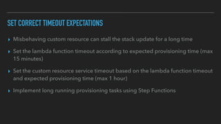 SET CORRECT TIMEOUT EXPECTATIONS
▸ Misbehaving custom resource can stall the stack update for a long time
▸ Set the lambda function timeout according to expected provisioning time (max
15 minutes)
▸ Set the custom resource service timeout based on the lambda function timeout
and expected provisioning time (max 1 hour)
▸ Implement long running provisioning tasks using Step Functions
 