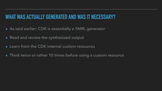 WHAT WAS ACTUALLY GENERATED AND WAS IT NECESSARY?
▸ As said earlier: CDK is essentially a YAML generator
▸ Read and review the synthesized output
▸ Learn from the CDK internal custom resources
▸ Think twice or rather 10 times before using a custom resource
 