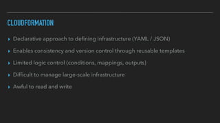 CLOUDFORMATION
▸ Declarative approach to de
fi
ning infrastructure (YAML / JSON)
▸ Enables consistency and version control through reusable templates
▸ Limited logic control (conditions, mappings, outputs)
▸ Dif
fi
cult to manage large-scale infrastructure
▸ Awful to read and write
 
