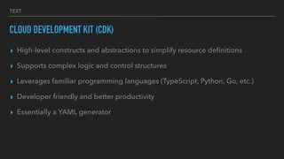 TEXT
CLOUD DEVELOPMENT KIT (CDK)
▸ High-level constructs and abstractions to simplify resource de
fi
nitions
▸ Supports complex logic and control structures
▸ Leverages familiar programming languages (TypeScript, Python, Go, etc.)
▸ Developer friendly and better productivity
▸ Essentially a YAML generator
 
