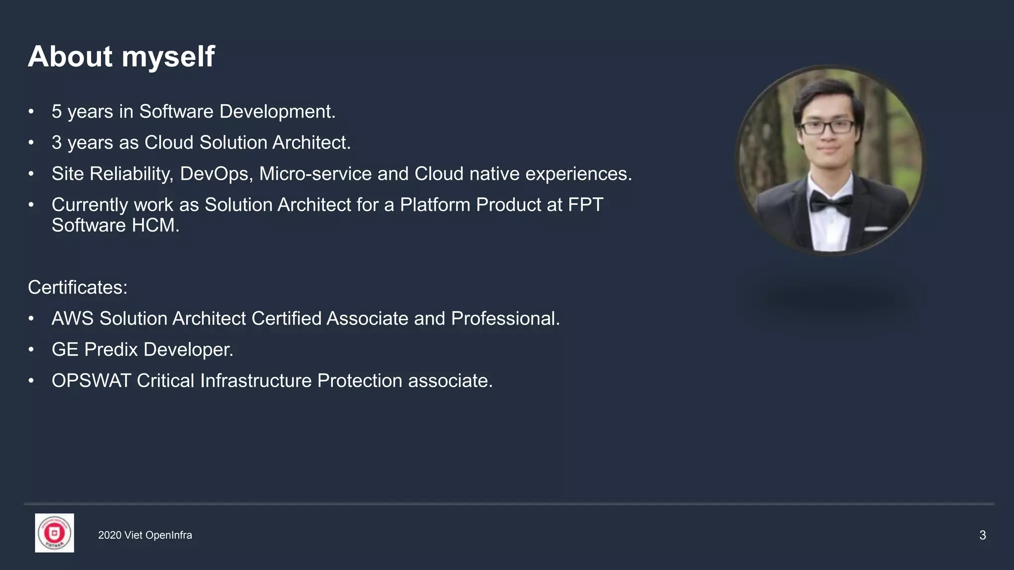 2020 Viet OpenInfra 3
About myself
• 5 years in Software Development.
• 3 years as Cloud Solution Architect.
• Site Reliability, DevOps, Micro-service and Cloud native experiences.
• Currently work as Solution Architect for a Platform Product at FPT
Software HCM.
Certificates:
• AWS Solution Architect Certified Associate and Professional.
• GE Predix Developer.
• OPSWAT Critical Infrastructure Protection associate.
 