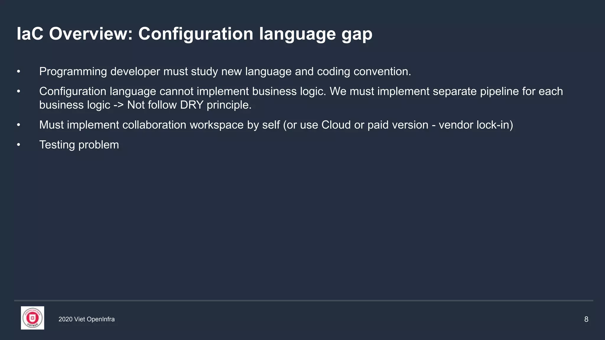 2020 Viet OpenInfra 8
IaC Overview: Configuration language gap
• Programming developer must study new language and coding convention.
• Configuration language cannot implement business logic. We must implement separate pipeline for each
business logic -> Not follow DRY principle.
• Must implement collaboration workspace by self (or use Cloud or paid version - vendor lock-in)
• Testing problem
 