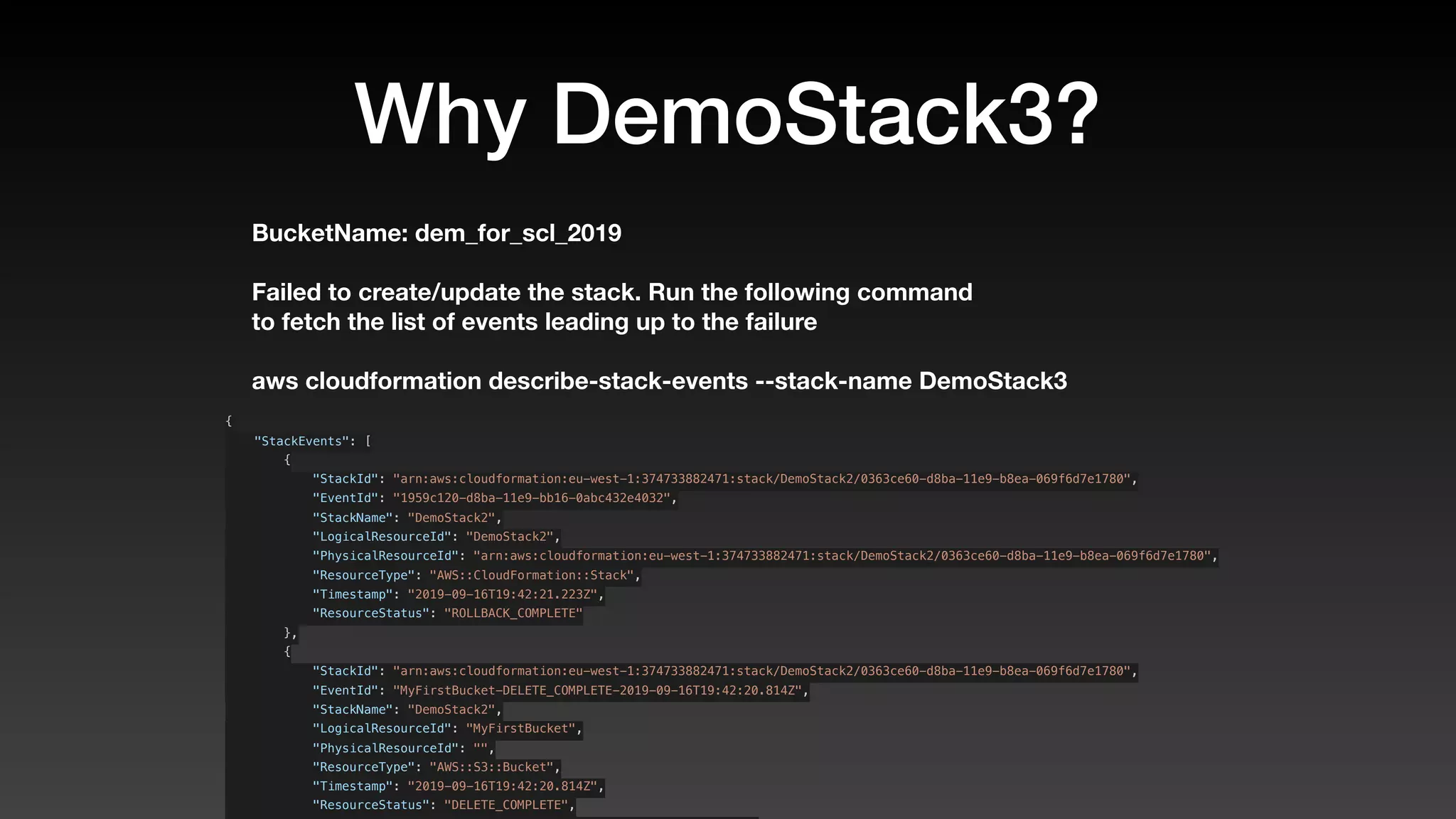 Why DemoStack3?
BucketName: dem_for_scl_2019
Failed to create/update the stack. Run the following command
to fetch the list of events leading up to the failure
aws cloudformation describe-stack-events --stack-name DemoStack3
{
    "StackEvents": [
        {
            "StackId": "arn:aws:cloudformation:eu-west-1:374733882471:stack/DemoStack2/0363ce60-d8ba-11e9-b8ea-069f6d7e1780",
            "EventId": "1959c120-d8ba-11e9-bb16-0abc432e4032",
            "StackName": "DemoStack2",
            "LogicalResourceId": "DemoStack2",
            "PhysicalResourceId": "arn:aws:cloudformation:eu-west-1:374733882471:stack/DemoStack2/0363ce60-d8ba-11e9-b8ea-069f6d7e1780",
            "ResourceType": "AWS::CloudFormation::Stack",
            "Timestamp": "2019-09-16T19:42:21.223Z",
            "ResourceStatus": "ROLLBACK_COMPLETE"
        },
        {
            "StackId": "arn:aws:cloudformation:eu-west-1:374733882471:stack/DemoStack2/0363ce60-d8ba-11e9-b8ea-069f6d7e1780",
            "EventId": "MyFirstBucket-DELETE_COMPLETE-2019-09-16T19:42:20.814Z",
            "StackName": "DemoStack2",
            "LogicalResourceId": "MyFirstBucket",
            "PhysicalResourceId": "",
            "ResourceType": "AWS::S3::Bucket",
            "Timestamp": "2019-09-16T19:42:20.814Z",
            "ResourceStatus": "DELETE_COMPLETE",
 