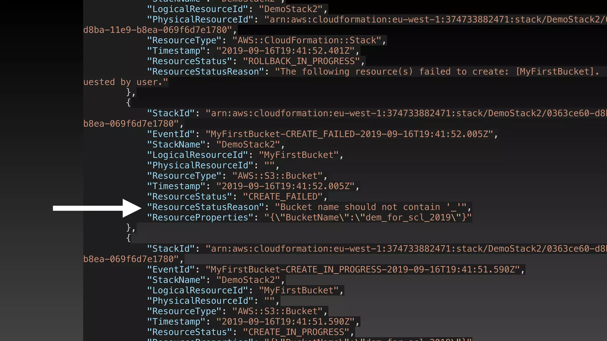             "StackName": "DemoStack2",
            "LogicalResourceId": "DemoStack2",
            "PhysicalResourceId": "arn:aws:cloudformation:eu-west-1:374733882471:stack/DemoStack2/0
d8ba-11e9-b8ea-069f6d7e1780",
            "ResourceType": "AWS::CloudFormation::Stack",
            "Timestamp": "2019-09-16T19:41:52.401Z",
            "ResourceStatus": "ROLLBACK_IN_PROGRESS",
            "ResourceStatusReason": "The following resource(s) failed to create: [MyFirstBucket]. .
uested by user."
        },
        {
            "StackId": "arn:aws:cloudformation:eu-west-1:374733882471:stack/DemoStack2/0363ce60-d8b
b8ea-069f6d7e1780",
            "EventId": "MyFirstBucket-CREATE_FAILED-2019-09-16T19:41:52.005Z",
            "StackName": "DemoStack2",
            "LogicalResourceId": "MyFirstBucket",
            "PhysicalResourceId": "",
            "ResourceType": "AWS::S3::Bucket",
            "Timestamp": "2019-09-16T19:41:52.005Z",
            "ResourceStatus": "CREATE_FAILED",
            "ResourceStatusReason": "Bucket name should not contain '_'",
            "ResourceProperties": "{"BucketName":"dem_for_scl_2019"}"
        },
        {
            "StackId": "arn:aws:cloudformation:eu-west-1:374733882471:stack/DemoStack2/0363ce60-d8b
b8ea-069f6d7e1780",
            "EventId": "MyFirstBucket-CREATE_IN_PROGRESS-2019-09-16T19:41:51.590Z",
            "StackName": "DemoStack2",
            "LogicalResourceId": "MyFirstBucket",
            "PhysicalResourceId": "",
            "ResourceType": "AWS::S3::Bucket",
            "Timestamp": "2019-09-16T19:41:51.590Z",
            "ResourceStatus": "CREATE_IN_PROGRESS",
 