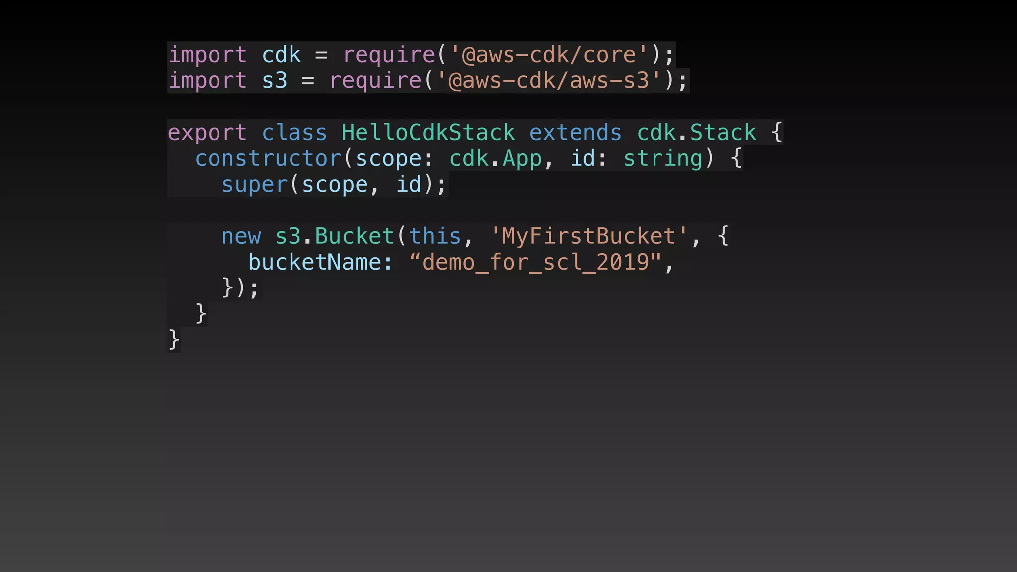 import cdk = require('@aws-cdk/core');
import s3 = require('@aws-cdk/aws-s3');
export class HelloCdkStack extends cdk.Stack {
  constructor(scope: cdk.App, id: string) {
    super(scope, id);
    new s3.Bucket(this, 'MyFirstBucket', {
      bucketName: “demo_for_scl_2019",
    });
  }
}
 