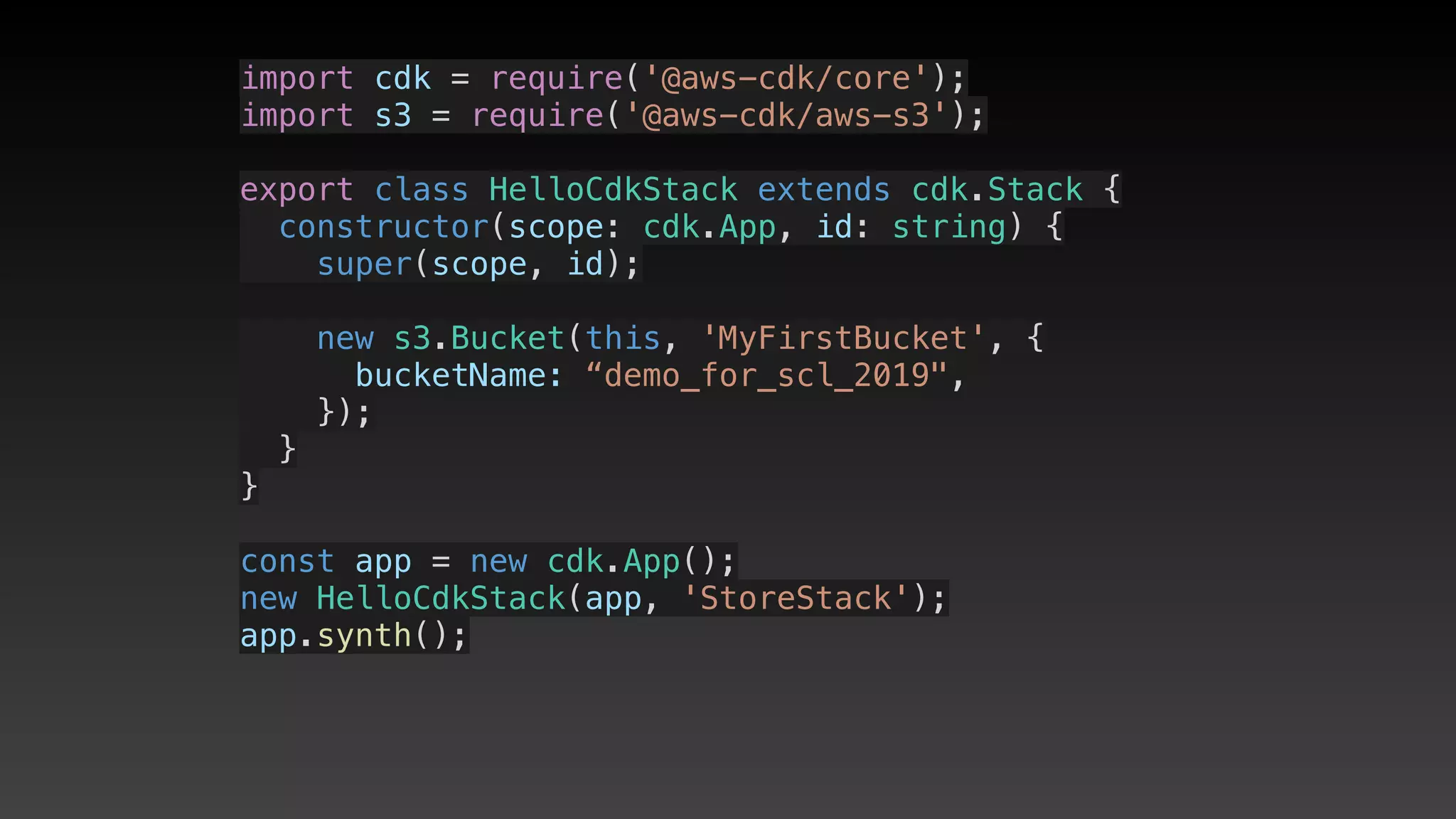 import cdk = require('@aws-cdk/core');
import s3 = require('@aws-cdk/aws-s3');
export class HelloCdkStack extends cdk.Stack {
  constructor(scope: cdk.App, id: string) {
    super(scope, id);
    new s3.Bucket(this, 'MyFirstBucket', {
      bucketName: “demo_for_scl_2019",
    });
  }
}
const app = new cdk.App();
new HelloCdkStack(app, 'StoreStack');
app.synth();
 