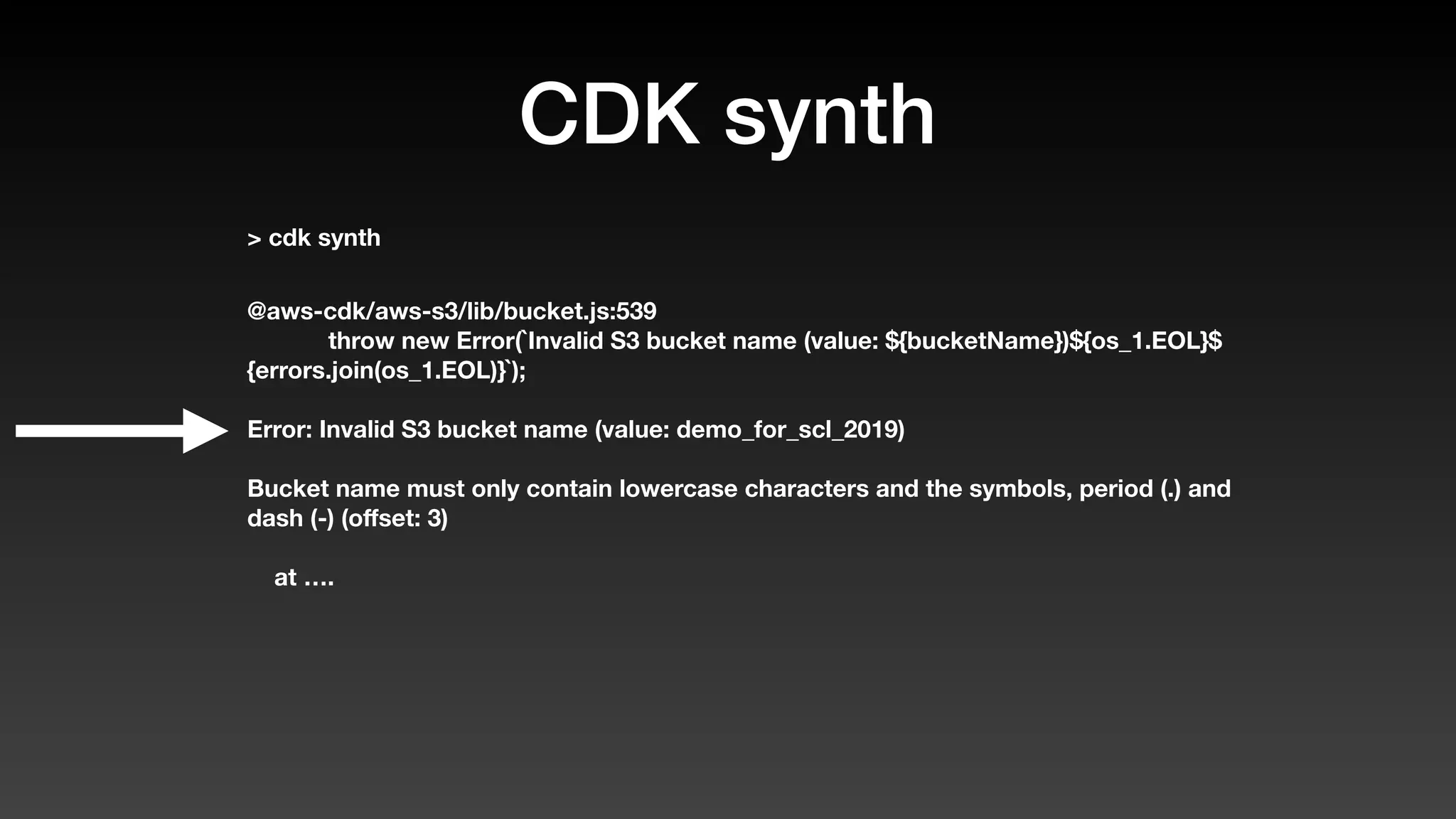 CDK synth
> cdk synth
@aws-cdk/aws-s3/lib/bucket.js:539
throw new Error(`Invalid S3 bucket name (value: ${bucketName})${os_1.EOL}$
{errors.join(os_1.EOL)}`);
Error: Invalid S3 bucket name (value: demo_for_scl_2019)
Bucket name must only contain lowercase characters and the symbols, period (.) and
dash (-) (oﬀset: 3)
at ….
 
