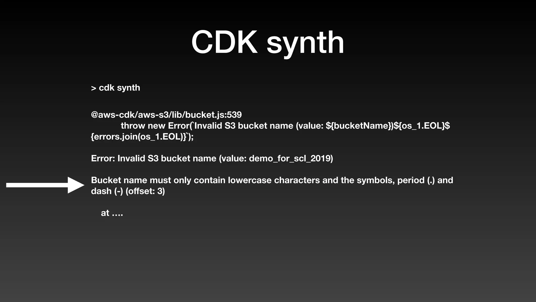 CDK synth
> cdk synth
@aws-cdk/aws-s3/lib/bucket.js:539
throw new Error(`Invalid S3 bucket name (value: ${bucketName})${os_1.EOL}$
{errors.join(os_1.EOL)}`);
Error: Invalid S3 bucket name (value: demo_for_scl_2019)
Bucket name must only contain lowercase characters and the symbols, period (.) and
dash (-) (oﬀset: 3)
at ….
 