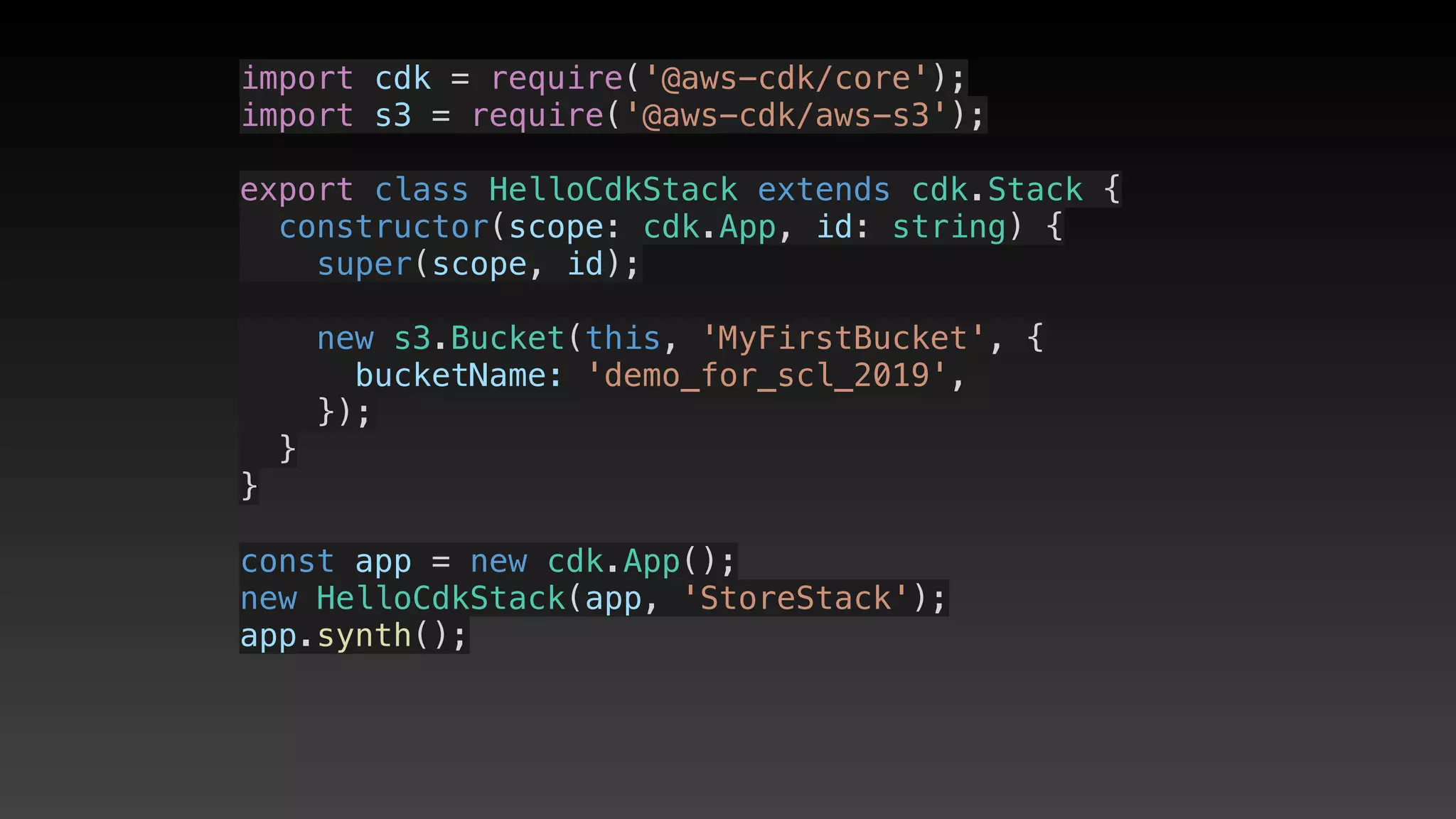 import cdk = require('@aws-cdk/core');
import s3 = require('@aws-cdk/aws-s3');
export class HelloCdkStack extends cdk.Stack {
  constructor(scope: cdk.App, id: string) {
    super(scope, id);
    new s3.Bucket(this, 'MyFirstBucket', {
      bucketName: 'demo_for_scl_2019',
    });
  }
}
const app = new cdk.App();
new HelloCdkStack(app, 'StoreStack');
app.synth();
 