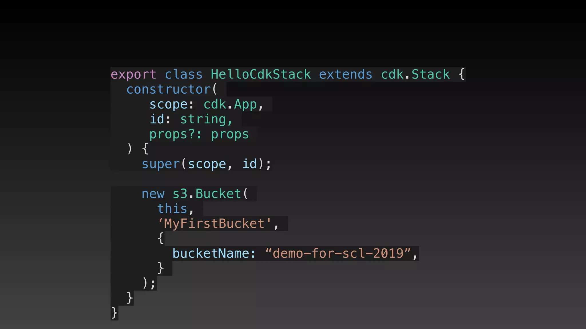 export class HelloCdkStack extends cdk.Stack {
  constructor(
scope: cdk.App,
id: string,
props?: props
) {
    super(scope, id);
    new s3.Bucket(
this,
‘MyFirstBucket',
{
       bucketName: “demo-for-scl-2019”,
     }
);
  }
}
 