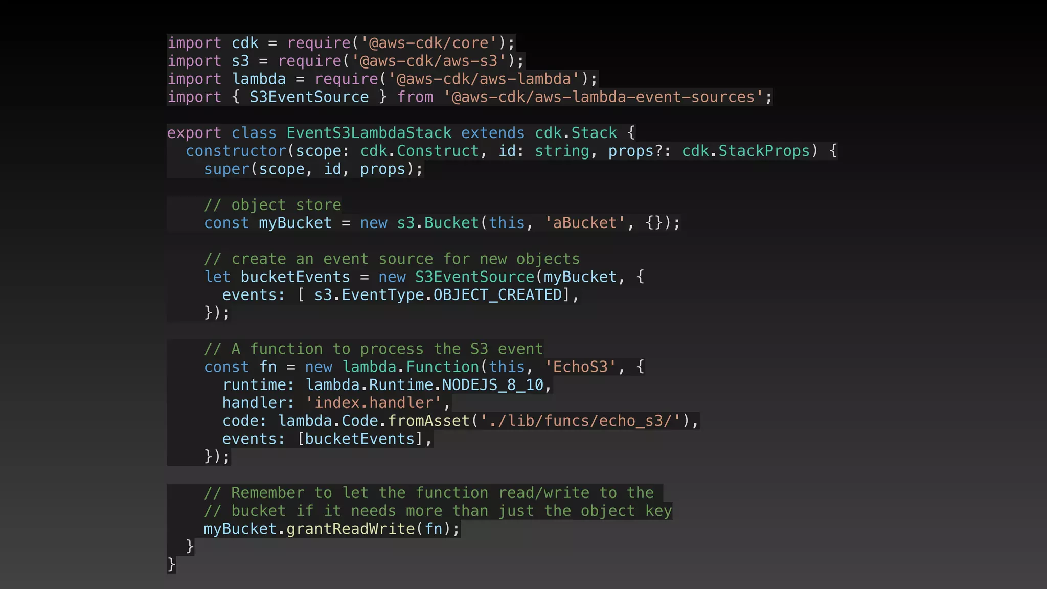 import cdk = require('@aws-cdk/core');
import s3 = require('@aws-cdk/aws-s3');
import lambda = require('@aws-cdk/aws-lambda');
import { S3EventSource } from '@aws-cdk/aws-lambda-event-sources';
export class EventS3LambdaStack extends cdk.Stack {
  constructor(scope: cdk.Construct, id: string, props?: cdk.StackProps) {
    super(scope, id, props);
    // object store
    const myBucket = new s3.Bucket(this, 'aBucket', {});
    // create an event source for new objects
    let bucketEvents = new S3EventSource(myBucket, {
      events: [ s3.EventType.OBJECT_CREATED],
    });
    // A function to process the S3 event
    const fn = new lambda.Function(this, 'EchoS3', {
      runtime: lambda.Runtime.NODEJS_8_10,
      handler: 'index.handler',
      code: lambda.Code.fromAsset('./lib/funcs/echo_s3/'),
      events: [bucketEvents],
    });
    // Remember to let the function read/write to the 
    // bucket if it needs more than just the object key
    myBucket.grantReadWrite(fn);
  }
}
 