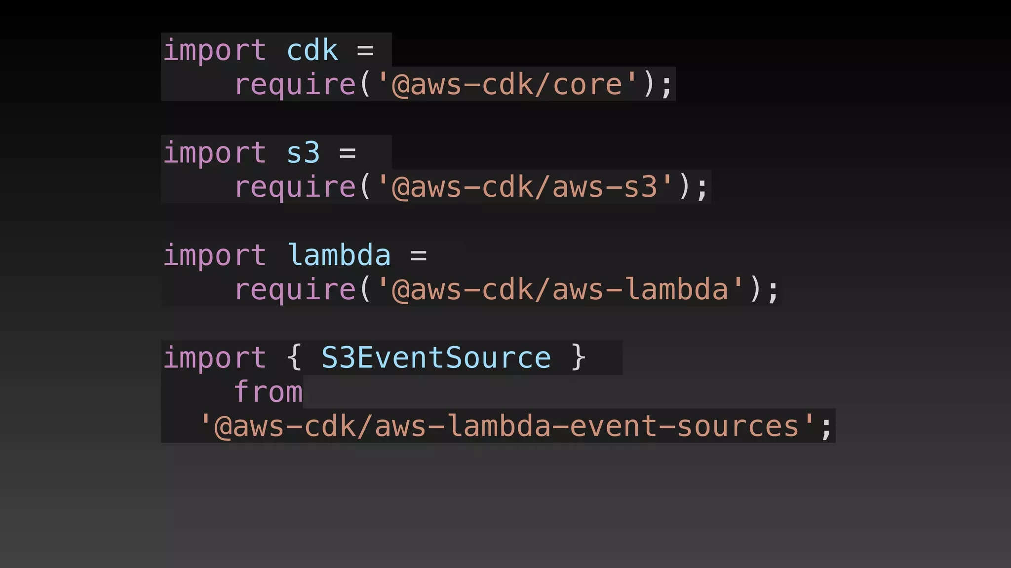import cdk =
require('@aws-cdk/core');
import s3 = 
require('@aws-cdk/aws-s3');
import lambda = 
require('@aws-cdk/aws-lambda');
import { S3EventSource } 
from 
'@aws-cdk/aws-lambda-event-sources';
 