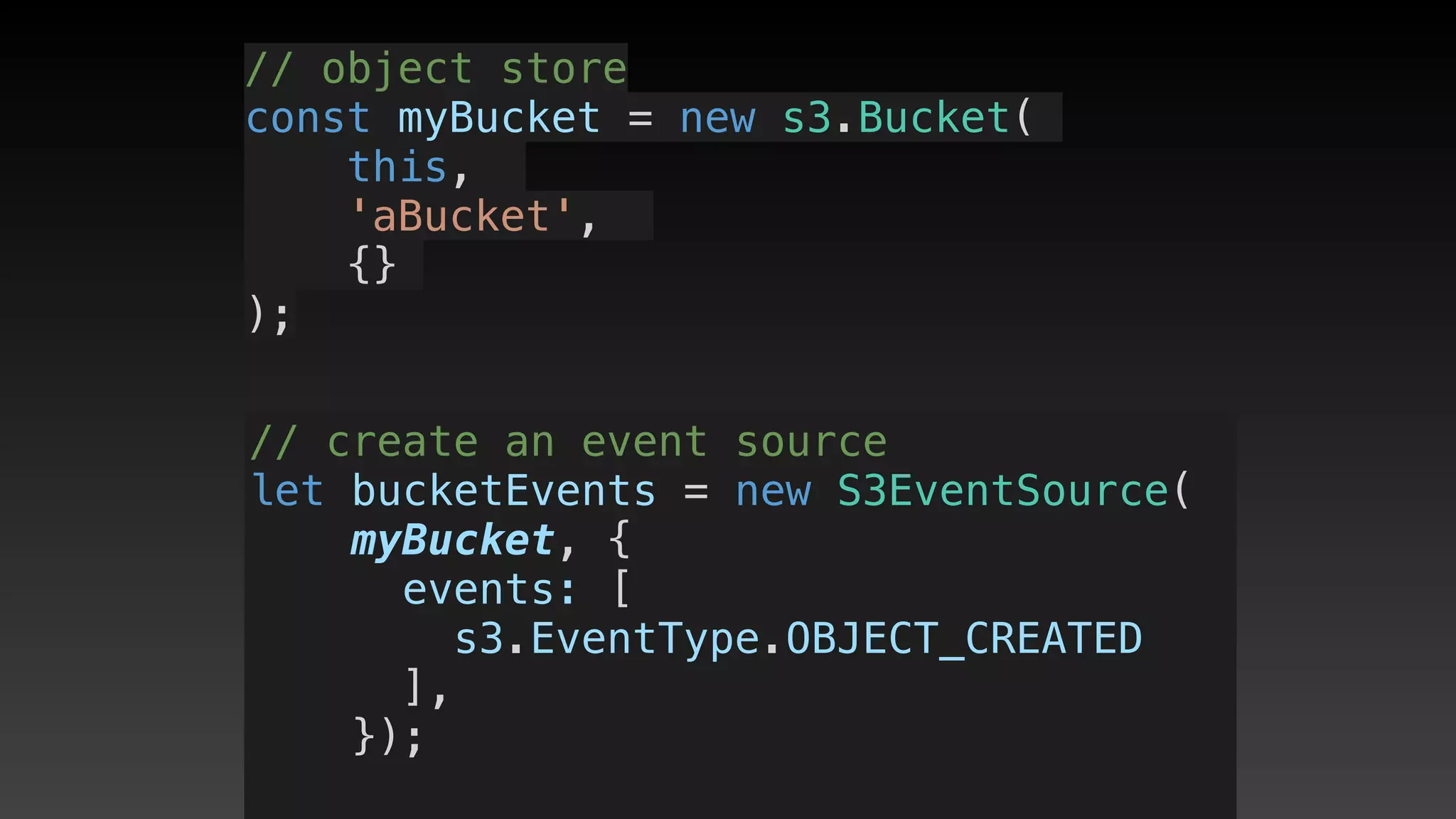 // object store
const myBucket = new s3.Bucket(
this, 
'aBucket', 
{}
);
// create an event source
let bucketEvents = new S3EventSource(
myBucket, {
      events: [ 
s3.EventType.OBJECT_CREATED
],
    });
 