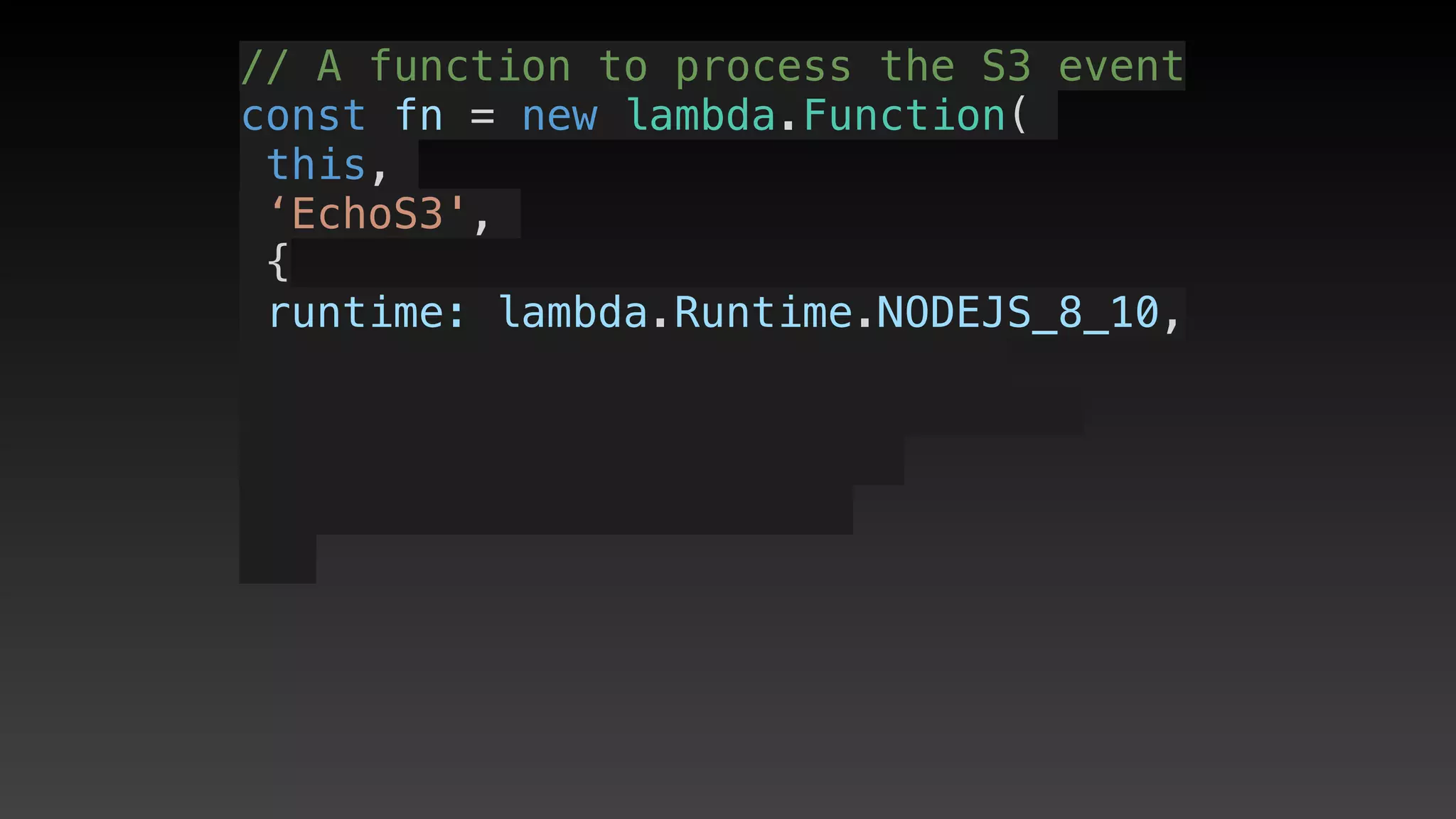 // A function to process the S3 event
const fn = new lambda.Function(
this,
‘EchoS3',
{
 runtime: lambda.Runtime.NODEJS_8_10,
 