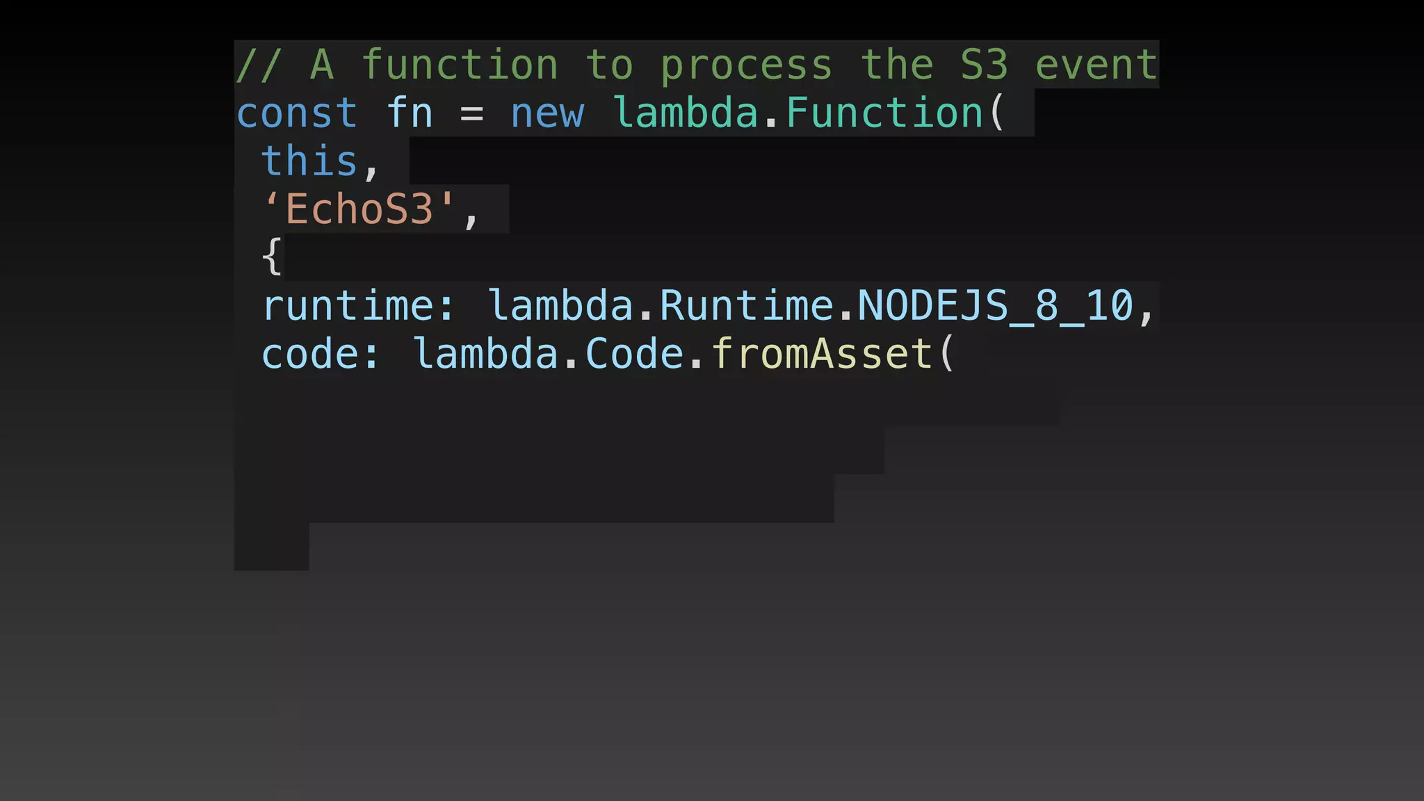 // A function to process the S3 event
const fn = new lambda.Function(
this,
‘EchoS3',
{
 runtime: lambda.Runtime.NODEJS_8_10,
 code: lambda.Code.fromAsset(
 