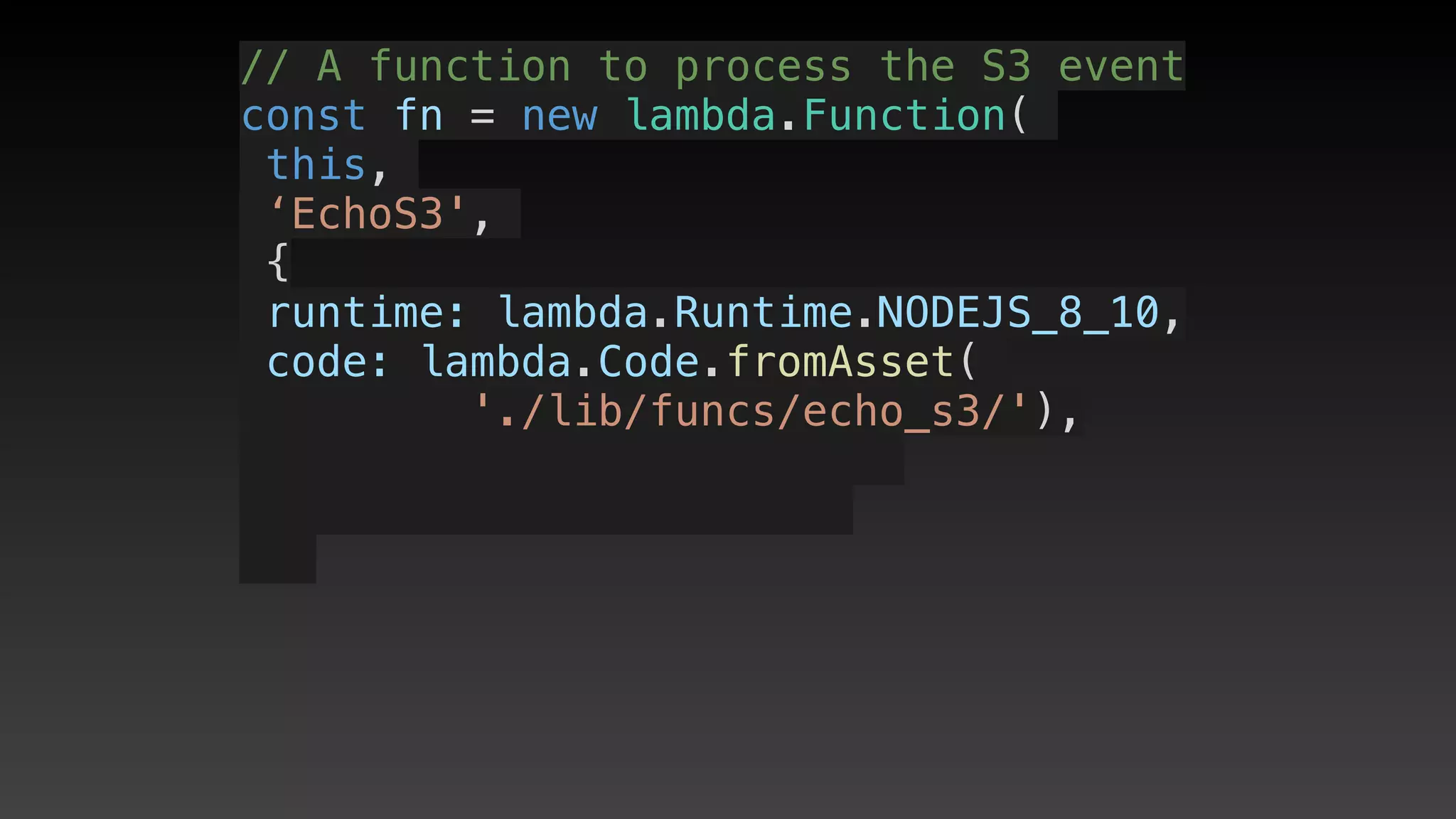 // A function to process the S3 event
const fn = new lambda.Function(
this,
‘EchoS3',
{
 runtime: lambda.Runtime.NODEJS_8_10,
 code: lambda.Code.fromAsset(
'./lib/funcs/echo_s3/'),
 