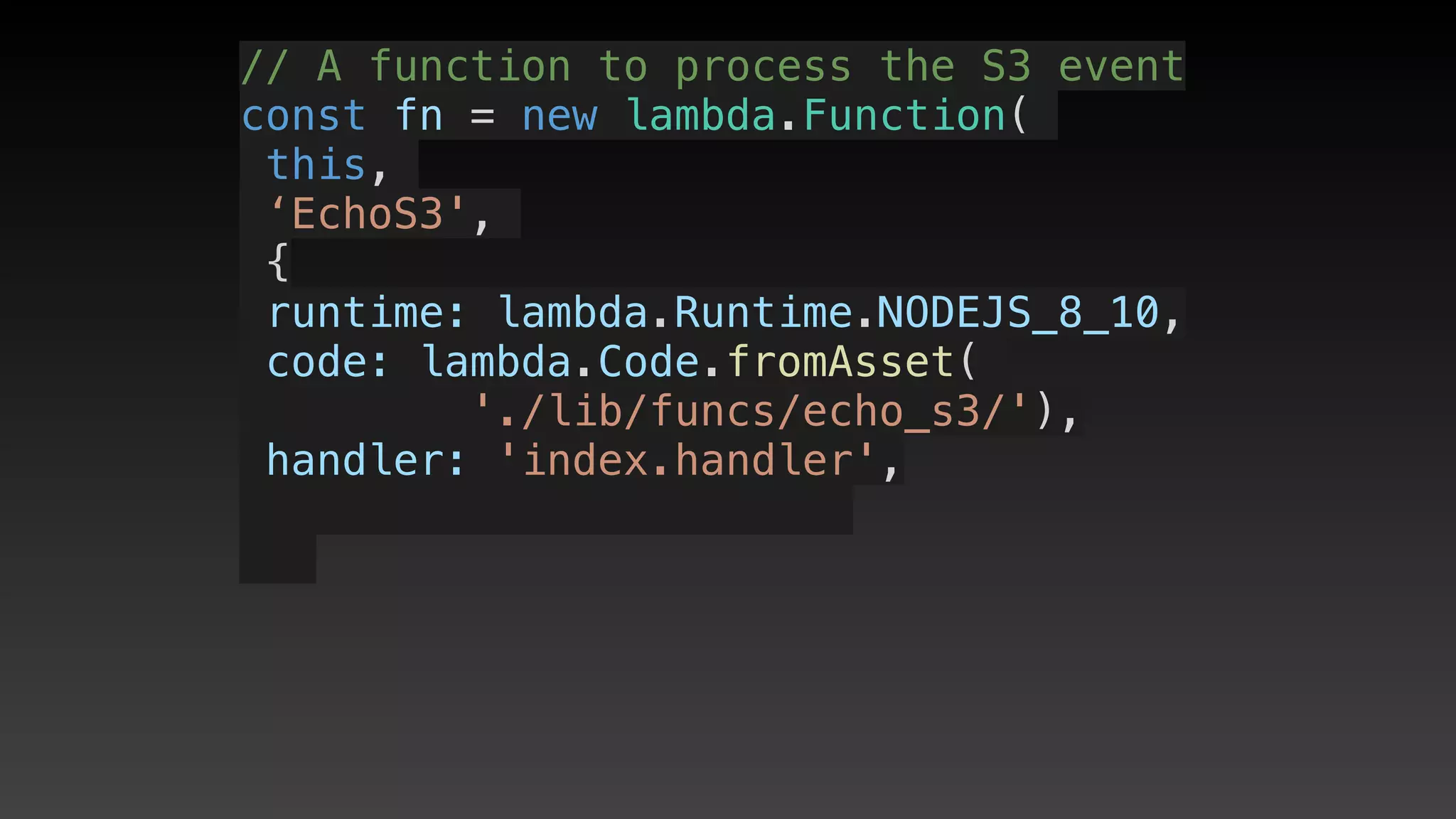 // A function to process the S3 event
const fn = new lambda.Function(
this,
‘EchoS3',
{
 runtime: lambda.Runtime.NODEJS_8_10,
 code: lambda.Code.fromAsset(
'./lib/funcs/echo_s3/'),
 handler: 'index.handler',
 
