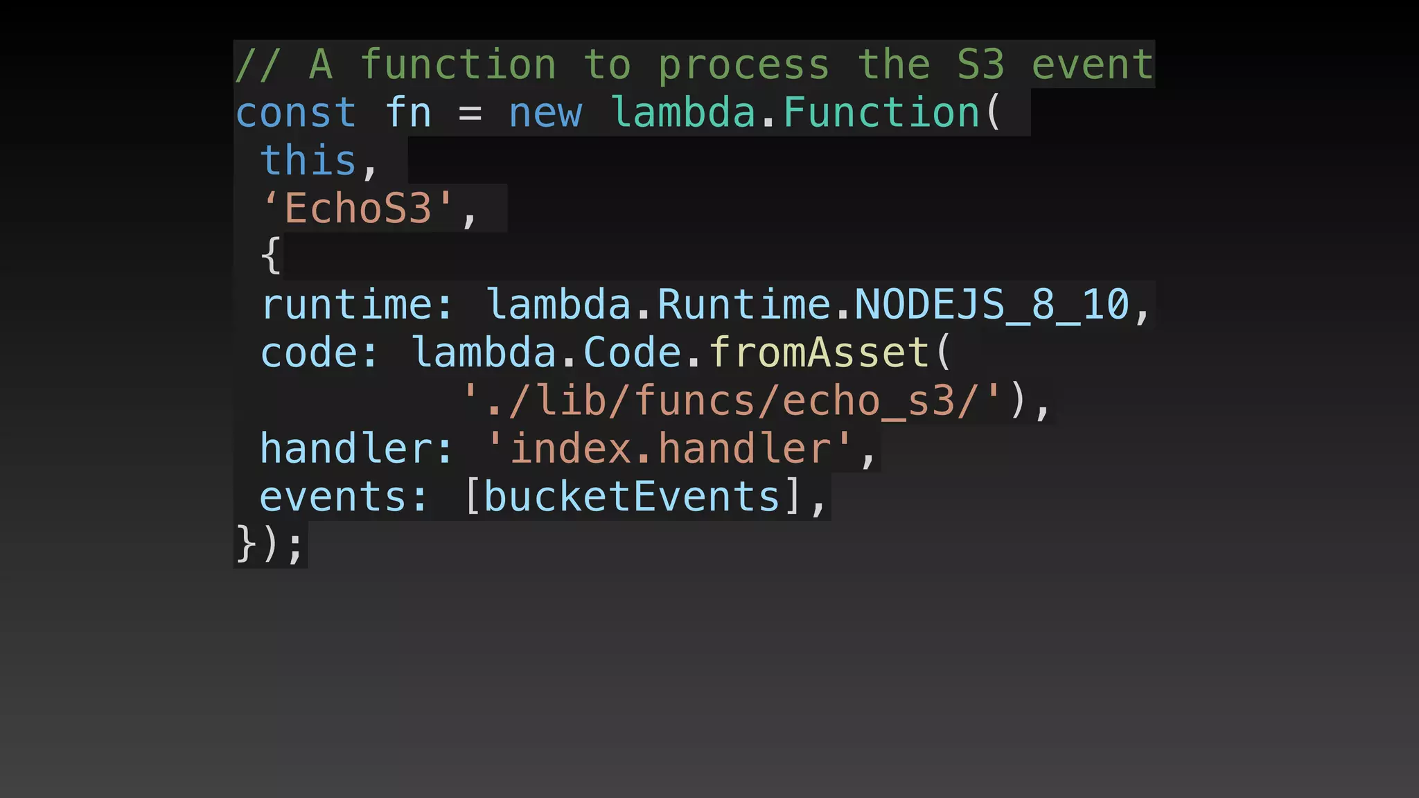 // A function to process the S3 event
const fn = new lambda.Function(
this,
‘EchoS3',
{
 runtime: lambda.Runtime.NODEJS_8_10,
 code: lambda.Code.fromAsset(
'./lib/funcs/echo_s3/'),
 handler: 'index.handler',
 events: [bucketEvents],
});
 