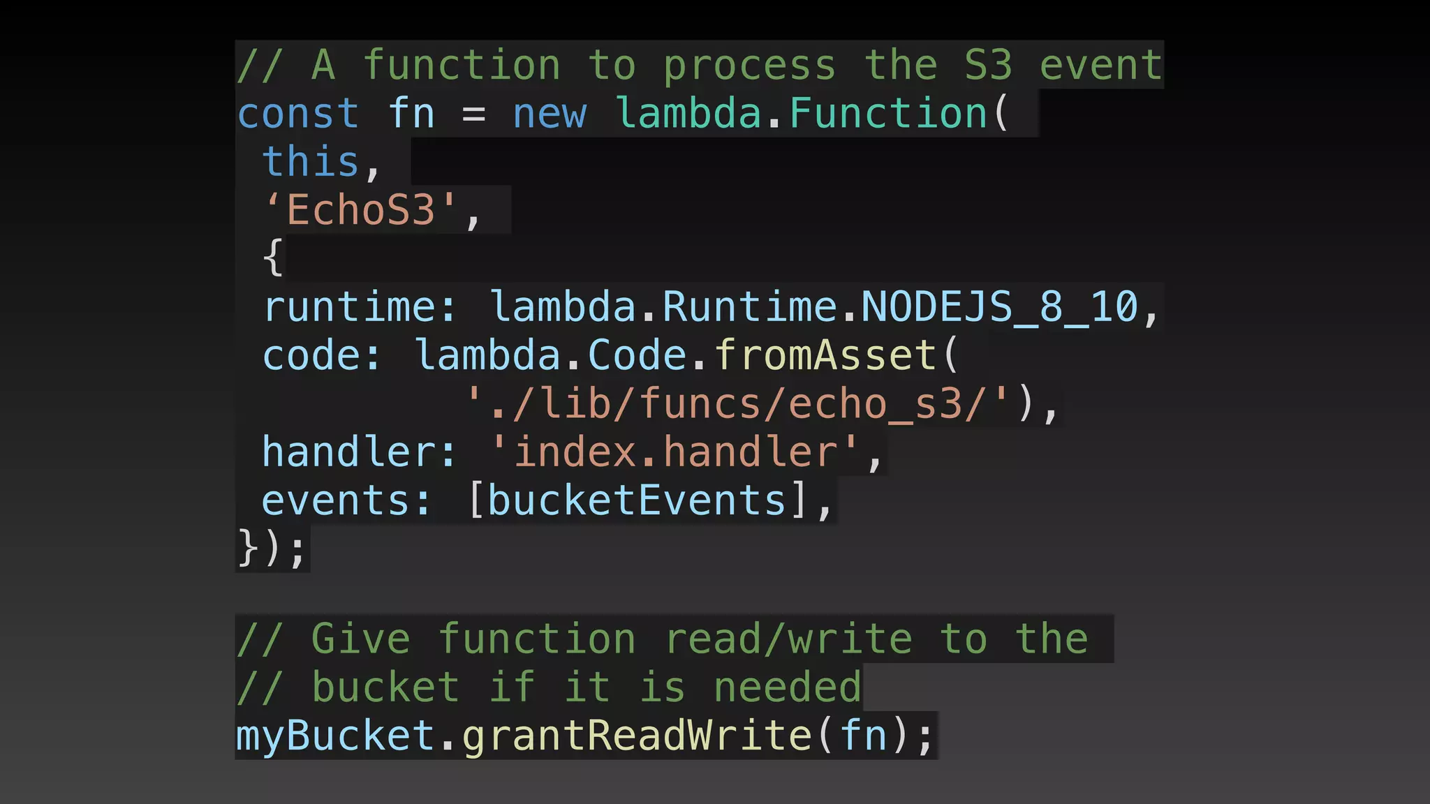 // A function to process the S3 event
const fn = new lambda.Function(
this,
‘EchoS3',
{
 runtime: lambda.Runtime.NODEJS_8_10,
 code: lambda.Code.fromAsset(
'./lib/funcs/echo_s3/'),
 handler: 'index.handler',
 events: [bucketEvents],
});
// Give function read/write to the 
// bucket if it is needed
myBucket.grantReadWrite(fn);
 