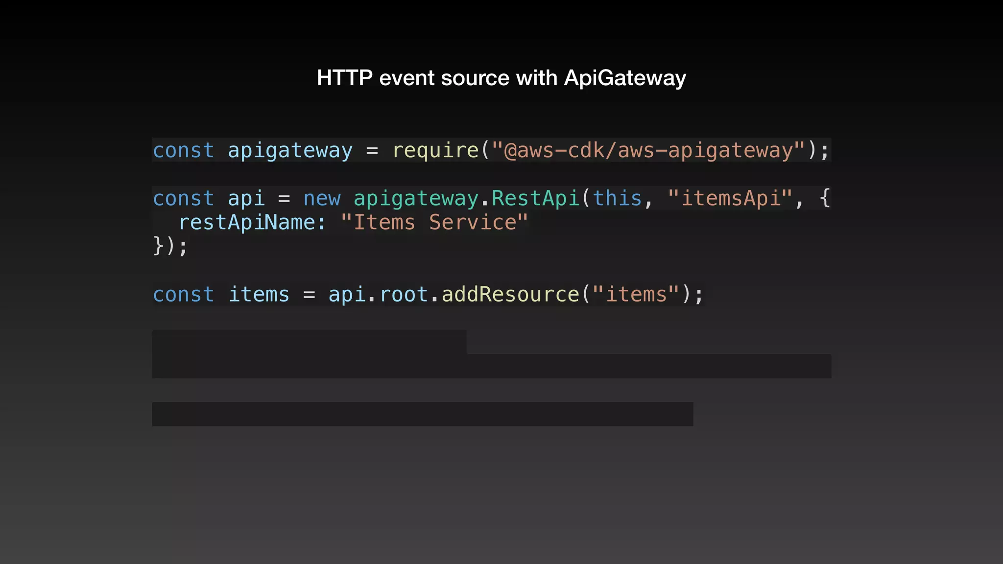 HTTP event source with ApiGateway
const apigateway = require("@aws-cdk/aws-apigateway");
const api = new apigateway.RestApi(this, "itemsApi", {
  restApiName: "Items Service"
});
const items = api.root.addResource("items");
 