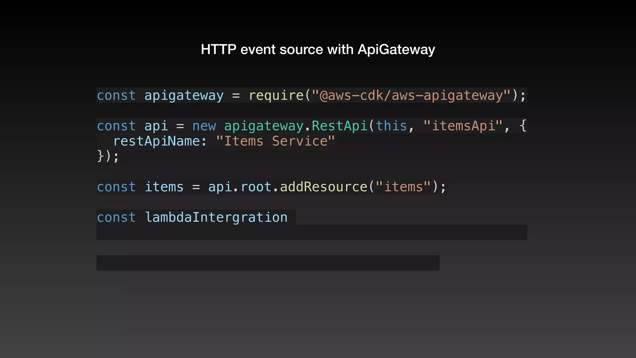 HTTP event source with ApiGateway
const apigateway = require("@aws-cdk/aws-apigateway");
const api = new apigateway.RestApi(this, "itemsApi", {
  restApiName: "Items Service"
});
const items = api.root.addResource("items");
const lambdaIntergration 
 