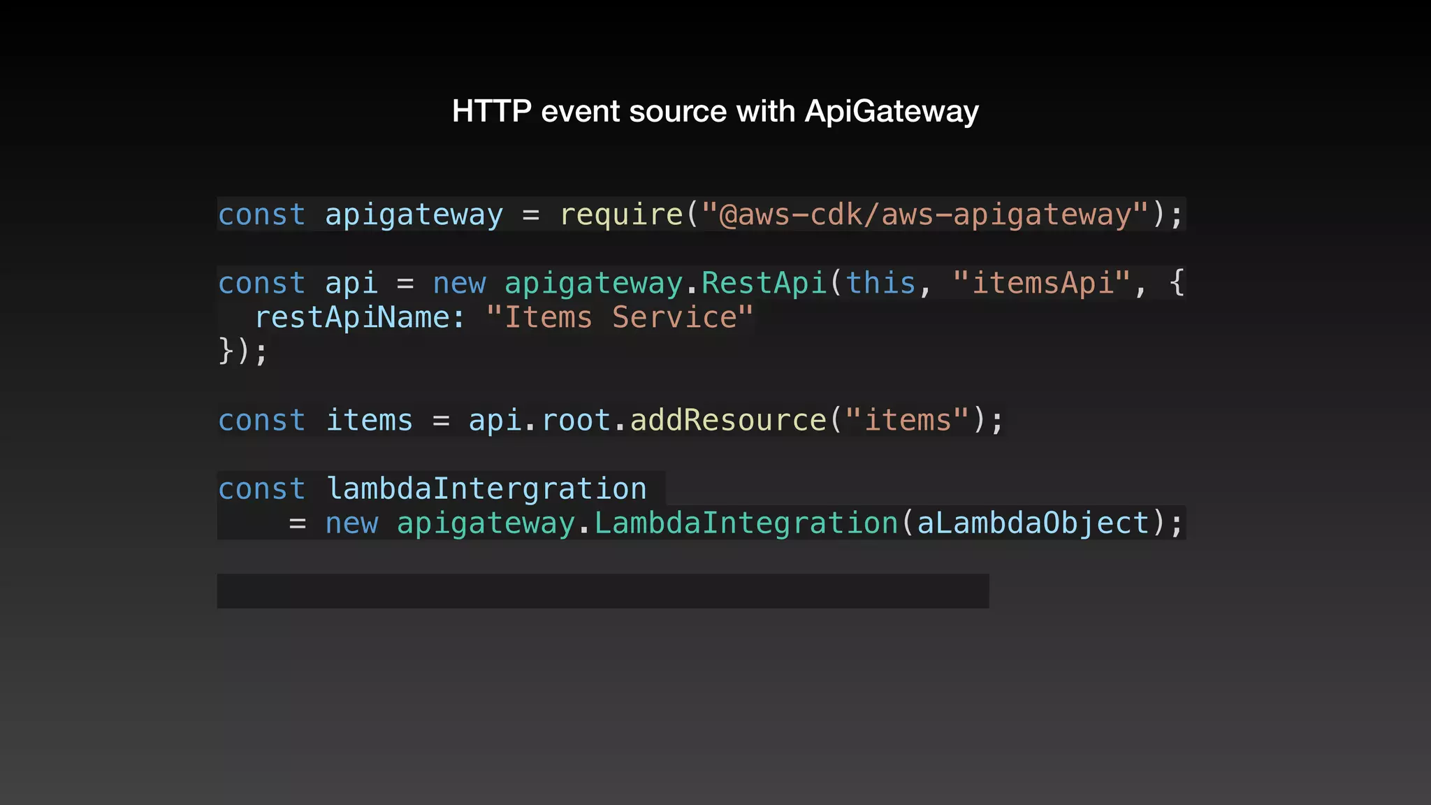 HTTP event source with ApiGateway
const apigateway = require("@aws-cdk/aws-apigateway");
const api = new apigateway.RestApi(this, "itemsApi", {
  restApiName: "Items Service"
});
const items = api.root.addResource("items");
const lambdaIntergration 
    = new apigateway.LambdaIntegration(aLambdaObject);
 