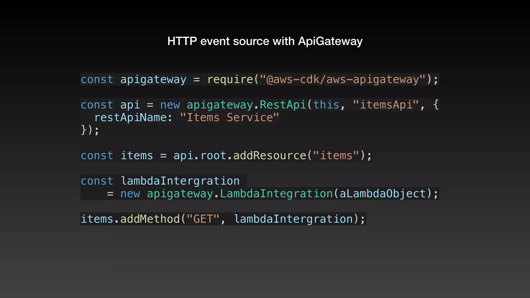 HTTP event source with ApiGateway
const apigateway = require("@aws-cdk/aws-apigateway");
const api = new apigateway.RestApi(this, "itemsApi", {
  restApiName: "Items Service"
});
const items = api.root.addResource("items");
const lambdaIntergration 
    = new apigateway.LambdaIntegration(aLambdaObject);
items.addMethod("GET", lambdaIntergration);
 