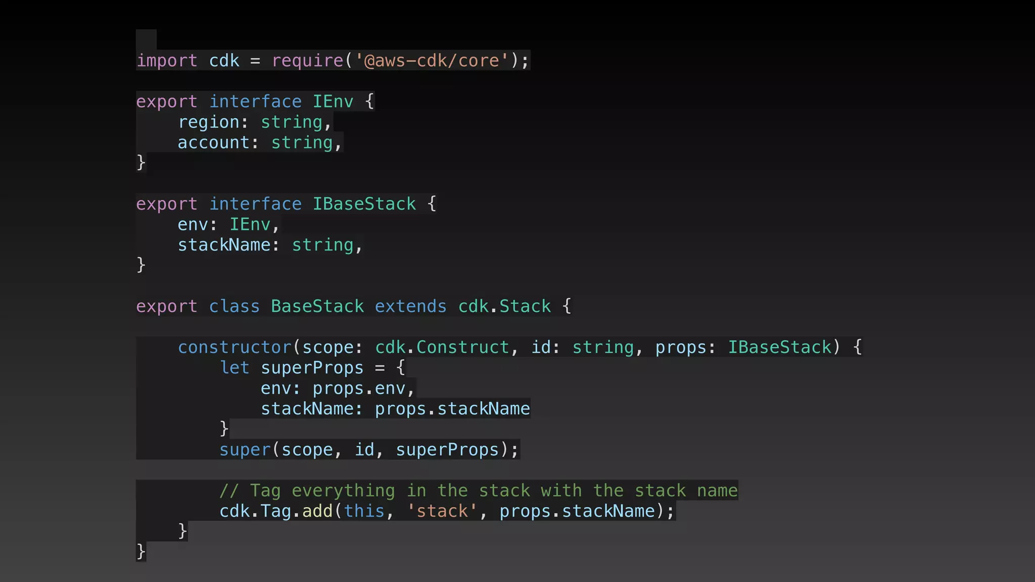   
import cdk = require('@aws-cdk/core');
export interface IEnv {
    region: string,
    account: string,
}
export interface IBaseStack {
    env: IEnv,
    stackName: string,
}
export class BaseStack extends cdk.Stack {
    constructor(scope: cdk.Construct, id: string, props: IBaseStack) {
        let superProps = {
            env: props.env,
            stackName: props.stackName
        }
        super(scope, id, superProps);
        // Tag everything in the stack with the stack name
        cdk.Tag.add(this, 'stack', props.stackName);
    }
}
 