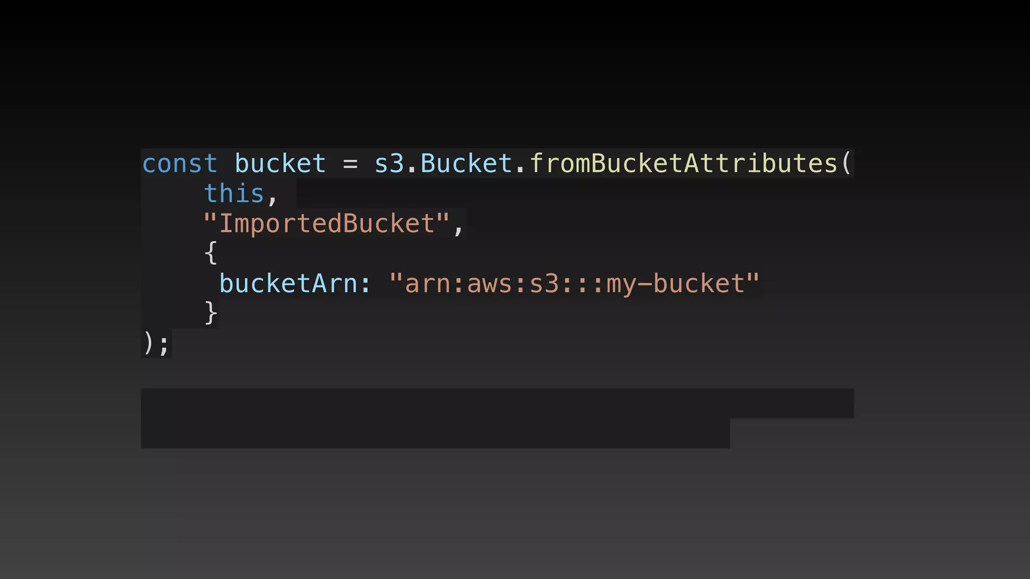 const bucket = s3.Bucket.fromBucketAttributes(
    this, 
    "ImportedBucket",
    {
     bucketArn: "arn:aws:s3:::my-bucket"
    }
);
 